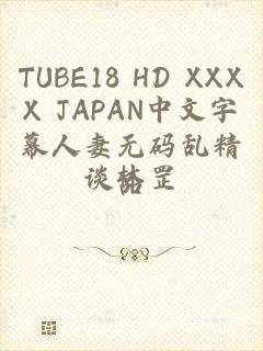 TUBE18 HD XXXX JAPAN中文字幕人妻无码乱精品